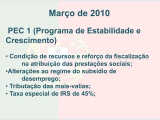 Março de 2010
PEC 1 (Programa de Estabilidade e
Crescimento)
• Condição de recursos e reforço da fiscalização
      na atribuição das prestações sociais;
•Alterações ao regime do subsídio de
      desemprego;
• Tributação das mais-valias;
• Taxa especial de IRS de 45%;
 