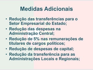 Medidas Adicionais
• Redução das transferências para o
  Setor Empresarial do Estado;
• Redução das despesas na
  Administração Central;
• Redução de 5% nas remunerações de
  titulares de cargos políticos;
• Redução de despesas de capital;
• Redução da transferência para as
  Administrações Locais e Regionais;
 