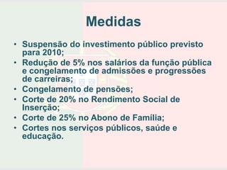 Medidas
• Suspensão do investimento público previsto
  para 2010;
• Redução de 5% nos salários da função pública
  e congelamento de admissões e progressões
  de carreiras;
• Congelamento de pensões;
• Corte de 20% no Rendimento Social de
  Inserção;
• Corte de 25% no Abono de Família;
• Cortes nos serviços públicos, saúde e
  educação.
 