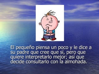 El pequeño piensa un poco y le dice a su padre que cree que sí, pero que quiere interpretarlo mejor; así que decide consultarlo con la almohada. 