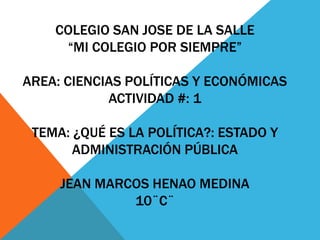 COLEGIO SAN JOSE DE LA SALLE
     “MI COLEGIO POR SIEMPRE”

AREA: CIENCIAS POLÍTICAS Y ECONÓMICAS
            ACTIVIDAD #: 1

 TEMA: ¿QUÉ ES LA POLÍTICA?: ESTADO Y
       ADMINISTRACIÓN PÚBLICA

     JEAN MARCOS HENAO MEDINA
              10¨C¨
 