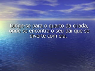 Dirige-se para o quarto da criada, onde se encontra o seu pai que se diverte com ela.  