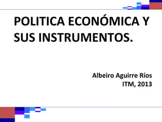 POLITICA ECONÓMICA Y
SUS INSTRUMENTOS.

           Albeiro Aguirre Ríos
                     ITM, 2013
 