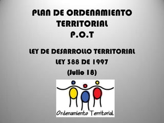 PLAN DE ORDENAMIENTO
TERRITORIAL
P.O.T
LEY DE DESARROLLO TERRITORIAL
LEY 388 DE 1997
(Julio 18)

 