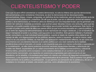 Creo que no seria difícil caracterizar a nuestra democracia, no solo la chilena sino que las democracias 
latinoamericanas como verdaderas Oclocracia, es decir la democracia de los desvergonzados, 
aprovechadores, torpes, miopes, amiguistas, en definitiva de los mediocres, pero sin duda también es la de 
los excesivamente poderosos y soberbios. De allí que el poder, que es un elemento central del sistema 
político y de la democracia, en América Latina se distribuye con una inequidad brutal, que ha generado una 
división tan radical en nuestras sociedades, que podrían pasar décadas incluso una centurias, para que las 
personas y el pueblo puedan comprender e internalizar que el poder también les pertenece. Este hecho, el 
concebir el poder como parte de ellos nos parece difícil ya que no somos educados en y para la política, y 
por lo tanto las oligarquías latinoamericanas se auto reproducen sin ningún obstáculo, y con el beneficio de 
seguir manejando el poder a su antojo y por supuesto en su beneficio. Esto genera malestar y frustración 
social, comunitario y a nivel individual hacia la política, cuando el objeto de nuestra critica debería ser el 
manejo de ella, a la oligarquizacion de los políticos, derecha, centro o izquierda , es casi lo mismo, estar 
critica no es una posición nihilista, es mas bien una apreciación mediamanente reflexiva, es así como nos 
encontramos con una derecha reaccion a un centro político con una visón estrecha de la realidad, 
equilibrándose entre el mercado y lo social, y una izquierda que esta a lo menos confundida y superada por 
la mundialización , en ella misma podemos encontrar sectores izquierdistas liberales y defensores del 
modelo neo liberal, izquierdistas sin un cabal conocimiento de la realidad socioeconómica y cultural de 
América latina, pensando como europeos o como estadounidenses en un contexto que no es el 
anteriormente mencionado, una izquierda con posiciones progresistas pero administrando el neo 
liberalismo, sin la rebeldía, ni la audacia para hacer a lo menos una critica a la inequidad sociopolítica y 
económica, y una izquierda conservadora y descontextualiza de la personas. Todo lo anterior nos genera un 
distanciamiento de la política y la participación , lo que genera una sensación de no pertencia y de ser un 
ciudadano no vinculado al estado. aria social y polí.tica, como ultraliberal en lo económico 
 