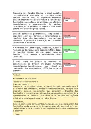 Enquanto nos Estados Unidos, o papel decisório 
preponderante é claramente das comissões, muitos 
estudos indicam que, no legislativo brasileiro, 
existem instrumentos que esvaziam o trabalho das 
Comissões e centralizam as atividades no plenário, 
especialmente a apresentação de medidas 
provisórias e os pedidos de urgência solicitados 
pelo/a presidente ou pelos líderes. 
Resposta 1 
Falsa. 
Existem comissões permanentes, temporárias e 
especiais, além das Comissões parlamentares de 
inquérito (que são temporárias); em períodos 
eleitorais, é proibida a instalação de comissões 
temporárias e especiais. 
Resposta 2 
Verdadeira. 
A Comissão de Constituição, Cidadania, Justiça e 
Redação, da Câmara, é uma espécie de filtro: todas 
as matérias passam por ela, assim como no 
Senado. Disso decorre a centralidade dessa 
Comissão. 
Resposta 3 
Falsa. 
É uma forma de divisão do trabalho: os 
parlamentares se dividem em grupos menores, 
especializados tematicamente, que redigirá um 
parecer depois a ser apreciado, 100% das vezes, no 
plenário. 
Resposta 4 
Verdadeira. 
Feedback 
Your answer is partially correct. 
Você selecionou corretamente 1. 
A resposta correta é: 
Enquanto nos Estados Unidos, o papel decisório preponderante é 
claramente das comissões, muitos estudos indicam que, no legislativo 
brasileiro, existem instrumentos que esvaziam o trabalho das 
Comissões e centralizam as atividades no plenário, especialmente a 
apresentação de medidas provisórias e os pedidos de urgência 
solicitados pelo/a presidente ou pelos líderes. 
– Verdadeira., 
Existem comissões permanentes, temporárias e especiais, além das 
Comissões parlamentares de inquérito (que são temporárias); em 
períodos eleitorais, é proibida a instalação de comissões temporárias 
e especiais. 
– Falsa., 
 