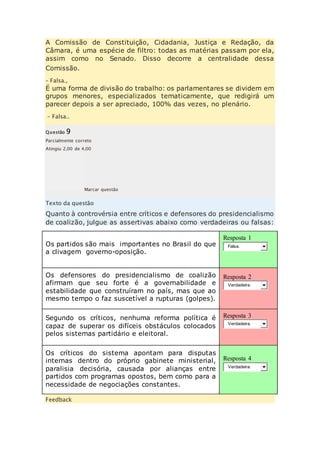 A Comissão de Constituição, Cidadania, Justiça e Redação, da 
Câmara, é uma espécie de filtro: todas as matérias passam por ela, 
assim como no Senado. Disso decorre a centralidade dessa 
Comissão. 
– Falsa., 
É uma forma de divisão do trabalho: os parlamentares se dividem em 
grupos menores, especializados tematicamente, que redigirá um 
parecer depois a ser apreciado, 100% das vezes, no plenário. 
– Falsa.. 
Questão 9 
Parcialmente correto 
Atingiu 2,00 de 4,00 
Marcar questão 
Texto da questão 
Quanto à controvérsia entre críticos e defensores do presidencialismo 
de coalizão, julgue as assertivas abaixo como verdadeiras ou falsas: 
Os partidos são mais importantes no Brasil do que 
a clivagem governo-oposição. 
Resposta 1 
Falsa. 
Os defensores do presidencialismo de coalizão 
afirmam que seu forte é a governabilidade e 
estabilidade que construíram no país, mas que ao 
mesmo tempo o faz suscetível a rupturas (golpes). 
Resposta 2 
Verdadeira. 
Segundo os críticos, nenhuma reforma política é 
capaz de superar os difíceis obstáculos colocados 
pelos sistemas partidário e eleitoral. 
Resposta 3 
Verdadeira. 
Os críticos do sistema apontam para disputas 
internas dentro do próprio gabinete ministerial, 
paralisia decisória, causada por alianças entre 
partidos com programas opostos, bem como para a 
necessidade de negociações constantes. 
Resposta 4 
Verdadeira. 
Feedback 
 