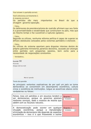 Your answer is partially correct. 
Você selecionou corretamente 2. 
A resposta correta é: 
Os partidos são mais importantes no Brasil do que a 
clivagem governo-oposição. 
– Falsa., 
Os defensores do presidencialismo de coalizão afirmam que seu forte 
é a governabilidade e estabilidade que construíram no país, mas que 
ao mesmo tempo o faz suscetível a rupturas (golpes). 
– Falsa., 
Segundo os críticos, nenhuma reforma política é capaz de superar os 
difíceis obstáculos colocados pelos sistemas partidário e eleitoral. 
– Falsa., 
Os críticos do sistema apontam para disputas internas dentro do 
próprio gabinete ministerial, paralisia decisória, causada por alianças 
entre partidos com programas opostos, bem como para a 
necessidade de negociações constantes. 
– Verdadeira.. 
Questão 10 
Incorreto 
Atingiu 0,00 de 4,00 
Marcar questão 
Texto da questão 
As principais vertentes explicativas de por quê um país se torna 
democrático se concentram em desempenho econômico, cultura 
cívica e existência de instituições. Julgue as assertivas abaixo como 
verdadeiras ou falsas: 
Países ricos em petróleo e em recursos tendem a 
ser democracias, porque os governos prestam 
melhores serviços, dado o excesso de receita que 
obtêm com os recursos naturais. 
Resposta 1 
Verdadeira. 
A democratização pode ocorrer em qualquer 
situação econômica, porque a manutenção/ 
eliminação da democracia não depende de aspectos 
econômicos – isso é o que Przeworski e outros 
Resposta 2 
Verdadeira. 
 