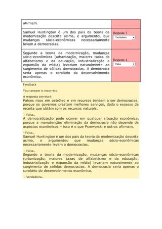 afirmam. 
Samuel Huntington é um dos pais da teoria da 
modernização descrita acima, e argumentou que 
mudanças sócio-econômicas necessariamente 
levam a democracias. 
Resposta 3 
Verdadeira. 
Segundo a teoria da modernização, mudanças 
sócio-econômicas (urbanização, maiores taxas de 
alfabetismo e da educação, industrialização e 
expansão da mídia) levariam naturalmente ao 
surgimento de sólidas democracias. A democracia 
seria apenas o corolário do desenvolvimento 
econômico. 
Resposta 4 
Falsa. 
Feedback 
Your answer is incorrect. 
A resposta correta é: 
Países ricos em petróleo e em recursos tendem a ser democracias, 
porque os governos prestam melhores serviços, dado o excesso de 
receita que obtêm com os recursos naturais. 
– Falsa., 
A democratização pode ocorrer em qualquer situação econômica, 
porque a manutenção/ eliminação da democracia não depende de 
aspectos econômicos – isso é o que Przeworski e outros afirmam. 
– Falsa., 
Samuel Huntington é um dos pais da teoria da modernização descrita 
acima, e argumentou que mudanças sócio-econômicas 
necessariamente levam a democracias. 
– Falsa., 
Segundo a teoria da modernização, mudanças sócio-econômicas 
(urbanização, maiores taxas de alfabetismo e da educação, 
industrialização e expansão da mídia) levariam naturalmente ao 
surgimento de sólidas democracias. A democracia seria apenas o 
corolário do desenvolvimento econômico. 
– Verdadeira.. 
 