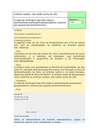 critérios usados, mas estão acima de 100. 
A visão de Huntington das três ondas é 
pacificamente aceita pelos pesquisadores, inclusive 
por aqueles da teoria feminista. 
Resposta 4 
Falsa. 
Feedback 
Your answer is partially correct. 
Você selecionou corretamente 3. 
A resposta correta é: 
A segunda onda vai do início do Renascimento até o fim do século 
XIX, com as proclamações da república de diversos países 
nas Américas. 
– Falsa., 
A primeira vai do início do século XV, com o descobrimento de novos 
continentes e a abertura de mercados, que permitiram 
economicamente o surgimento de Estados e de instituições 
mais democráticas. 
– Falsa., 
A terceira onda, sem precedentes na história da humanidade, vai dos 
anos 70, marcada pela Revolução dos Cravos, em Portugal, e inclui as 
democratizações na Ásia, na America Latina e no Leste Europeu, 
depois da queda do Muro de Berlim. O número exato de democracias 
varia conforme os critérios usados, mas estão acima de 100. 
– Verdadeira., 
A visão de Huntington das três ondas é pacificamente aceita pelos 
pesquisadores, inclusive por aqueles da teoria feminista. 
– Falsa.. 
Questão 3 
Parcialmente correto 
Atingiu 2,00 de 4,00 
Marcar questão 
Texto da questão 
Sobre as metamorfoses do sistema representativo, julgue as 
assertivas abaixo como verdadeiras ou falsas: 
 