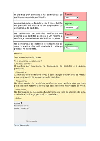 O político por excelência na democracia de 
partidos é o quadro partidário. 
Resposta 1 
Falsa. 
A ampliação do eleitorado levou à constituição 
de partidos de massa e ao surgimento da 
democracia de partidos. 
Resposta 2 
Verdadeira. 
Na democracia de auditório verifica-se um 
declínio dos partidos políticos e um retorno à 
confiança pessoal como motivadora do voto. 
Resposta 3 
Falsa. 
Na democracia de notáveis o fundamento do 
voto do eleitor não está atrelada à confiança 
pessoal no candidato. 
Resposta 4 
Falsa. 
Feedback 
Your answer is partially correct. 
Você selecionou corretamente 2. 
A resposta correta é: 
O político por excelência na democracia de partidos é o quadro 
partidário. 
– Verdadeira., 
A ampliação do eleitorado levou à constituição de partidos de massa 
e ao surgimento da democracia de partidos. 
– Verdadeira., 
Na democracia de auditório verifica-se um declínio dos partidos 
políticos e um retorno à confiança pessoal como motivadora do voto. 
– Verdadeira., 
Na democracia de notáveis o fundamento do voto do eleitor não está 
atrelada à confiança pessoal no candidato. 
– Falsa.. 
Questão 4 
Parcialmente correto 
Atingiu 1,00 de 4,00 
Marcar questão 
Texto da questão 
 