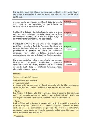Os partidos políticos atuam nas arenas eleitoral e decisória. Sobre 
seu papel e evolução, julgue as assertivas abaixo como verdadeiras 
ou falsas: 
A democracia de massas no Brasil data do século 
XIX, quando as agremiações partidárias se 
diferenciavam substancialmente. 
Resposta 1 
Verdadeira. 
No Brasil, o Estado não foi relevante para a origem 
dos partidos políticos, especialmente no período 
democrático pós-46, tendo em vista que surgiram 
de maneira independente, na sociedade. 
Resposta 2 
Verdadeira. 
Na República Velha, houve uma regionalização dos 
partidos – sendo o Partido Regional Paulista e o 
Partido Regional Mineiro os mais conhecidos – e 
permanecia a política do “voto de cabresto”, 
amparado num poder de Estado exercido pelos 
coronéis, uma vez que o Estado se fazia ausente. 
Resposta 3 
Verdadeira. 
Na arena decisória, são responsáveis por agregar 
interesses, congregar candidatos, torná-los 
conhecidos dos cidadãos, desenvolver plataformas 
que serão avaliadas pelos eleitores durante períodos 
eleitorais e buscar votos. 
Resposta 4 
Verdadeira. 
Feedback 
Your answer is partially correct. 
Você selecionou corretamente 1. 
A resposta correta é: 
A democracia de massas no Brasil data do século XIX, quando as 
agremiações partidárias se diferenciavam substancialmente. 
– Falsa., 
No Brasil, o Estado não foi relevante para a origem dos partidos 
políticos, especialmente no período democrático pós-46, tendo em 
vista que surgiram de maneira independente, na sociedade. 
– Falsa., 
Na República Velha, houve uma regionalização dos partidos – sendo o 
Partido Regional Paulista e o Partido Regional Mineiro os mais 
conhecidos – e permanecia a política do “voto de cabresto”, 
amparado num poder de Estado exercido pelos coronéis, uma vez 
que o Estado se fazia ausente. 
– Verdadeira., 
 