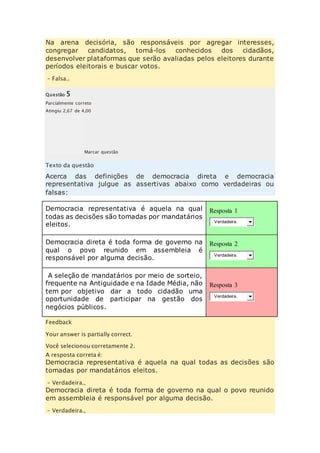 Na arena decisória, são responsáveis por agregar interesses, 
congregar candidatos, torná-los conhecidos dos cidadãos, 
desenvolver plataformas que serão avaliadas pelos eleitores durante 
períodos eleitorais e buscar votos. 
– Falsa.. 
Questão 5 
Parcialmente correto 
Atingiu 2,67 de 4,00 
Marcar questão 
Texto da questão 
Acerca das definições de democracia direta e democracia 
representativa julgue as assertivas abaixo como verdadeiras ou 
falsas: 
Democracia representativa é aquela na qual 
todas as decisões são tomadas por mandatários 
eleitos. 
Resposta 1 
Verdadeira. 
Democracia direta é toda forma de governo na 
qual o povo reunido em assembleia é 
responsável por alguma decisão. 
Resposta 2 
Verdadeira. 
A seleção de mandatários por meio de sorteio, 
frequente na Antiguidade e na Idade Média, não 
tem por objetivo dar a todo cidadão uma 
oportunidade de participar na gestão dos 
negócios públicos. 
Resposta 3 
Verdadeira. 
Feedback 
Your answer is partially correct. 
Você selecionou corretamente 2. 
A resposta correta é: 
Democracia representativa é aquela na qual todas as decisões são 
tomadas por mandatários eleitos. 
– Verdadeira., 
Democracia direta é toda forma de governo na qual o povo reunido 
em assembleia é responsável por alguma decisão. 
– Verdadeira., 
 