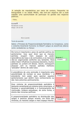 A seleção de mandatários por meio de sorteio, frequente na 
Antiguidade e na Idade Média, não tem por objetivo dar a todo 
cidadão uma oportunidade de participar na gestão dos negócios 
públicos. 
– Falsa.. 
Questão 6 
Parcialmente correto 
Atingiu 1,00 de 4,00 
Marcar questão 
Texto da questão 
Sobre o Princípio da Proporcionalidade Partidária no Congresso, como 
o sistema bicameral funciona no Brasil? julgue as assertivas abaixo 
como verdadeiras ou falsas: 
Ele torna é importante o peso do partido político do 
parlamentar. Isso quer dizer que os maiores 
partidos ocupam mais espaços de poder 
(presidência da Casa e de comissões), e os menores 
vão-se organizando conforme seu tamanho. Para 
obter maior influência no processo decisório, muitos 
partidos se juntam em blocos. Assim, conseguem 
disputar com os maiores partidos melhores 
“posições” dentro de cada Casa. 
Resposta 1 
Verdadeira. 
A presidência de uma comissão é importante pela 
possibilidade de nomear os seus membros – o 
presidente tem poder para apontar aqueles 
parlamentares que detêm mais conhecimento ou 
são mais próximos politicamente. 
Resposta 2 
Verdadeira. 
Esse sistema de proporcionalidade partidária é 
bastante semelhante ao sistema norte-americano, e 
favorece a governabilidade e o funcionamento da 
instituição, embora prejudique, de certa forma, o 
direito das minorias políticas. 
Resposta 3 
Verdadeira. 
A proporcionalidade partidária na distribuição dos 
cargos é positiva porque reverte, em favor das 
minorias, os maiores cargos e mais espaço interno. 
Resposta 4 
Verdadeira. 
 