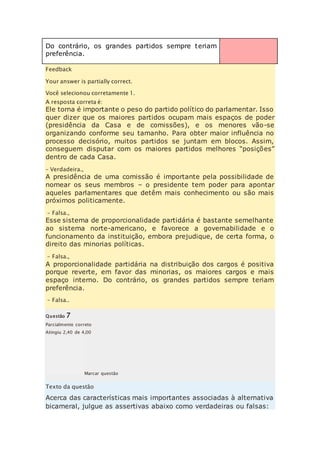 Do contrário, os grandes partidos sempre teriam 
preferência. 
Feedback 
Your answer is partially correct. 
Você selecionou corretamente 1. 
A resposta correta é: 
Ele torna é importante o peso do partido político do parlamentar. Isso 
quer dizer que os maiores partidos ocupam mais espaços de poder 
(presidência da Casa e de comissões), e os menores vão-se 
organizando conforme seu tamanho. Para obter maior influência no 
processo decisório, muitos partidos se juntam em blocos. Assim, 
conseguem disputar com os maiores partidos melhores “posiçõ es” 
dentro de cada Casa. 
– Verdadeira., 
A presidência de uma comissão é importante pela possibilidade de 
nomear os seus membros – o presidente tem poder para apontar 
aqueles parlamentares que detêm mais conhecimento ou são mais 
próximos politicamente. 
– Falsa., 
Esse sistema de proporcionalidade partidária é bastante semelhante 
ao sistema norte-americano, e favorece a governabilidade e o 
funcionamento da instituição, embora prejudique, de certa forma, o 
direito das minorias políticas. 
– Falsa., 
A proporcionalidade partidária na distribuição dos cargos é positiva 
porque reverte, em favor das minorias, os maiores cargos e mais 
espaço interno. Do contrário, os grandes partidos sempre teriam 
preferência. 
– Falsa.. 
Questão 7 
Parcialmente correto 
Atingiu 2,40 de 4,00 
Marcar questão 
Texto da questão 
Acerca das características mais importantes associadas à alternativa 
bicameral, julgue as assertivas abaixo como verdadeiras ou falsas: 
 