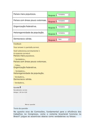 Países mais populosos. 
Resposta 1 
Verdadeira. 
Países com áreas pouco extensas. 
Resposta 2 
Verdadeira. 
Organização federativa. 
Resposta 3 
Verdadeira. 
Heterogeneidade da população. 
Resposta 4 
Verdadeira. 
Democracia sólida. 
Resposta 5 
Falsa. 
Feedback 
Your answer is partially correct. 
Você selecionou corretamente 3. 
A resposta correta é: 
Países mais populosos. 
– Verdadeira., 
Países com áreas pouco extensas. 
– Falsa., 
Organização federativa. 
– Verdadeira., 
Heterogeneidade da população. 
– Verdadeira., 
Democracia sólida. 
– Verdadeira.. 
Questão 8 
Parcialmente correto 
Atingiu 1,00 de 4,00 
Marcar questão 
Texto da questão 
No quesito eixo de Comissões, fundamental para a eficiência dos 
trabalhos no Congresso, como o sistema bicameral funciona no 
Brasil? julgue as assertivas abaixo como verdadeiras ou falsas: 
 