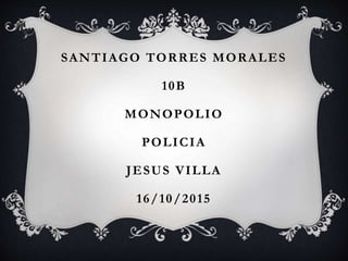 SANTIAGO TORRES MORALES
10B
MONOPOLIO
POLICIA
JESUS VILLA
16/10/2015
 