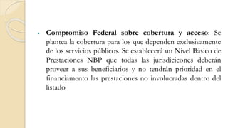  Compromiso Federal sobre cobertura y acceso: Se
plantea la cobertura para los que dependen exclusivamente
de los servicios públicos. Se establecerá un Nivel Básico de
Prestaciones NBP que todas las jurisdicicones deberán
proveer a sus beneficiarios y no tendrán prioridad en el
financiamento las prestaciones no involucradas dentro del
listado
 