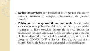  Redes de servicios con instituciones de gestión pública en
primera instancia y complementariamente de gestión
privada.
 Población bajo responsabilidad nominada: la red tendrá
a su cargo una población definida, indizada y que podrá
mantener la libre elección dentro de la red. Todos los
ciudadanos tendrán una Clave Unica de Salud y en la misma
el último dígito diferenciará al financiador y el primero a la
categoría (OOSS, EMP o Sector Estatal). Se creará un
Padrón Unico de Salud y una credencial de identificación
 