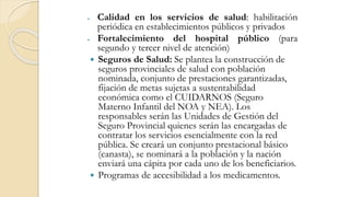  Calidad en los servicios de salud: habilitación
periódica en establecimientos públicos y privados
 Fortalecimiento del hospital público (para
segundo y tercer nivel de atención)
 Seguros de Salud: Se plantea la construcción de
seguros provinciales de salud con población
nominada, conjunto de prestaciones garantizadas,
fijación de metas sujetas a sustentabilidad
económica como el CUIDARNOS (Seguro
Materno Infantil del NOA y NEA). Los
responsables serán las Unidades de Gestión del
Seguro Provincial quienes serán las encargadas de
contratar los servicios esencialmente con la red
pública. Se creará un conjunto prestacional básico
(canasta), se nominará a la población y la nación
enviará una cápita por cada uno de los beneficiarios.
 Programas de accesibilidad a los medicamentos.
 
