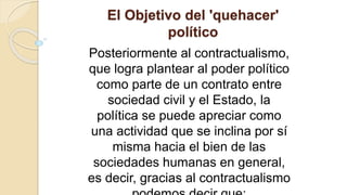 El Objetivo del 'quehacer'
político
Posteriormente al contractualismo,
que logra plantear al poder político
como parte de un contrato entre
sociedad civil y el Estado, la
política se puede apreciar como
una actividad que se inclina por sí
misma hacia el bien de las
sociedades humanas en general,
es decir, gracias al contractualismo
 