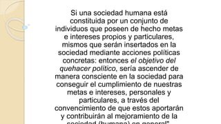 Si una sociedad humana está
constituida por un conjunto de
individuos que poseen de hecho metas
e intereses propios y particulares,
mismos que serán insertados en la
sociedad mediante acciones políticas
concretas: entonces el objetivo del
quehacer político, sería ascender de
manera consciente en la sociedad para
conseguir el cumplimiento de nuestras
metas e intereses, personales y
particulares, a través del
convencimiento de que estos aportarán
y contribuirán al mejoramiento de la
 