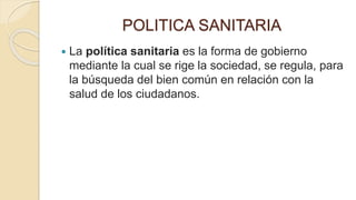 POLITICA SANITARIA
 La política sanitaria es la forma de gobierno
mediante la cual se rige la sociedad, se regula, para
la búsqueda del bien común en relación con la
salud de los ciudadanos.
 