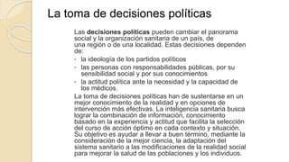 La toma de decisiones políticas
Las decisiones políticas pueden cambiar el panorama
social y la organización sanitaria de un país, de
una región o de una localidad. Estas decisiones dependen
de:
• la ideología de los partidos políticos
• las personas con responsabilidades públicas, por su
sensibilidad social y por sus conocimientos
• la actitud política ante la necesidad y la capacidad de
los médicos.
La toma de decisiones políticas han de sustentarse en un
mejor conocimiento de la realidad y en opciones de
intervención más efectivas. La inteligencia sanitaria busca
lograr la combinación de información, conocimiento
basado en la experiencia y actitud que facilita la selección
del curso de acción óptimo en cada contexto y situación.
Su objetivo es ayudar a llevar a buen término, mediante la
consideración de la mejor ciencia, la adaptación del
sistema sanitario a las modificaciones de la realidad social
para mejorar la salud de las poblaciones y los individuos.
 