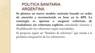 POLITICA SANITARIA
ARGENTINA
Se plantea un nuevo modelo sanitario basado en redes
de atención y reconociendo su base en la APS. La
estrategia es apuntar a asegurar cobertura de
ciudadanos sin cobertura explicita articulando sistemas y
flexibilizando las coberturas según necesidades.
Se propone seguir un “Sendero de reformas” que tienda a la
paulatina integración de los subsectores.
 