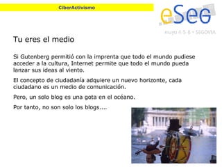 Tu eres el medio Si Gutenberg permitió con la imprenta que todo el mundo pudiese acceder a la cultura, Internet permite que todo el mundo pueda lanzar sus ideas al viento. El concepto de ciudadanía adquiere un nuevo horizonte, cada ciudadano es un medio de comunicación. Pero, un solo blog es una gota en el océano. Por tanto, no son solo los blogs.... CiberActivismo 