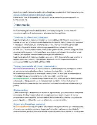Consiste ennegarleslasoportunidadeso derechosalaspersonascondist. Creencias,culturas,etc.
DISCRIMNACION POR CONDICISION SOCIAL
Puede serporestar desempleados,pornocumplirconlas pautasde consumoo por viviren
barriospobres,etc.
Democracia
Es una formade gobiernodel Estado donde el poderesejercidoporel pueblo,mediante
mecanismoslegítimosde participaciónenlatomade decisionespolíticas.
Teorías de las olas democratizadoras
SegúnHuntington,la1° olademocratizadorase inicióen1828, enEE.UU con la presidenciade
AndrewJackson.Allí,se produjolagradual expansióndel derechoal votoa lossectorespopulares
y el retrocesodel llamado“votocensitario”,solopodíanvotaraquellosconmejorposición
económica.Durante lasdécadassubsiguientes,se expandióporInglaterrayEuropa.
En 1944, con la victoriaaliadasobre laspotenciasdel Eje enla2° G.M., comenzóla segundaolade
democratización,que estavezincluiríael votofemeninoenmuchospaísesdel mundo.A suvez,
Alemania,Italiay Japóntambiéncomenzaronunprocesodemocrático.
SegúnHuntington,la3° olademocratizadoracomenzóen1974. En ese año,Portugal concluyosu
periodoautoritarioyl año sig.,loharía España. En Américadel Sur, Argentinarecuperola
democraciaen1983; Brasil en1985 y Chile en1990.
Tipos de democracia: directa o representativa
La democracia representativa,esaquelladonde losciudadanosejercenel poderpolíticoatravés
de sus representantes,elegidosmediante el voto,eneleccioneslibresyperiódicas.
De este modo,el ejerciciode lospoderesdel Estadoylatoma de decisionesdeberáexpresarla
voluntadpolíticaque losciudadanoshanhechorecaersobre susdirigentes.
La democracia directa esel modelooriginal de lademocracia,practicadoporlosateniensesenla
Antigüedad.Se dice que existeunademocraciadirectacuandolosmismosciudadanos,sin
intermediaciónde representantes,participandirectamenteenlatomade decisionesde carácter
político.
Régimen mixto
A mediadosdel sigloXIXse propusounmodelode régimenmixto,que combinabalosdostiposde
democracia:directay representativa.Este conceptoacompañolaconformaciónde nuevos
Estadosliberal-constitucionales,que incorporaronladivisiónentre latitularidadyel ejerciciodel
poder:el puebloesel titulardel poder,peroloejercensusrepresentantes.
Democracia formal y/o sustancial
La democracia formal es laque respetael conjuntode normasy mecanismosque establece como
elegiralosrepresentantespopulares.A suvez,definemediosyreglasparael ejerciciode la
soberaníapopular,esdecir,comodebe darse el procesode participaciónpopularenlas decisiones
 