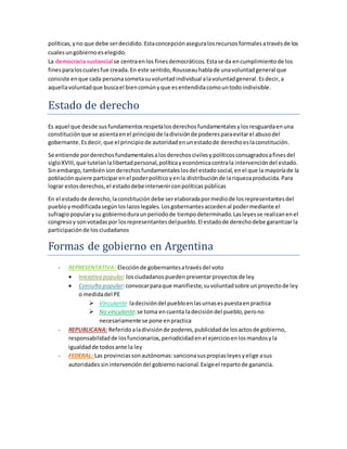 políticas,yno que debe serdecidido.Estaconcepciónaseguralosrecursosformalesatravésde los
cualesungobiernoeselegido.
La democracia sustancial se centraenlos finesdemocráticos. Estase da encumplimientode los
finesparaloscualesfue creada.En este sentido,Rousseauhablade unavoluntadgeneral que
consiste enque cada personasometasuvoluntadindividual alavoluntadgeneral.Esdecir,a
aquellavoluntadque buscael biencomúnyque esentendidacomountodoindivisible.
Estado de derecho
Es aquel que desde susfundamentosrespetalosderechosfundamentalesylosresguardaenuna
constituciónque se asientaenel principiode ladivisiónde poderesparaevitarel abusodel
gobernante.Esdecir, que el principio de autoridadenunestadode derechoeslaconstitución.
Se entiende porderechosfundamentalesalosderechoscivilesypolíticosconsagradosafinesdel
sigloXVIII,que tutelanlalibertadpersonal,políticayeconómicacontrala intervencióndel estado.
Sinembargo,tambiénsonderechosfundamentaleslosdel estadosocial,enel que la mayoríade la
población quiere participarenel poderpolíticoyenla distribución de lariquezaproducida.Para
lograr estosderechos,el estadodebeintervenirconpolíticas públicas
En el estado de derecho,laconstitucióndebe serelaboradapormediode losrepresentantesdel
puebloymodificadasegúnloslazoslegales. Losgobernantesaccedenal podermediante el
sufragiopopularysu gobiernoduraunperiodode tiempodeterminado.Lasleyesse realizanenel
congresoy sonvotadaspor losrepresentantesdelpueblo.El estadode derechodebe garantizarla
participaciónde los ciudadanos
Formas de gobierno en Argentina
- REPRESENTATIVA: Elecciónde gobernantesatravésdel voto
 Iniciativa popular:losciudadanospuedenpresentarproyectosde ley
 Consultapopular:convocarparaque manifieste,suvoluntadsobre unproyectode ley
o medidadel PE
 Vinculante:ladecisióndel puebloenlasurnasespuestaenpractica
 No vinculante:se toma encuenta ladecisióndel pueblo,perono
necesariamente se pone enpractica
- REPUBLICANA: Referidoaladivisiónde poderes,publicidadde losactosde gobierno,
responsabilidadde losfuncionarios,periodicidadenel ejercicioenlosmandosyla
igualdadde todosante la ley
- FEDERAL: Las provinciassonautónomas:sancionasuspropiasleyesyelige asus
autoridadessinintervencióndel gobiernonacional.Exigeel repartode ganancia.
 