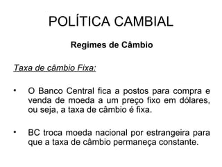POLÍTICA CAMBIAL Regimes de Câmbio Taxa de câmbio Fixa: O Banco Central fica a postos para compra e venda de moeda a um preço fixo em dólares, ou seja, a taxa de câmbio é fixa. BC troca moeda nacional por estrangeira para que a taxa de câmbio permaneça constante. 