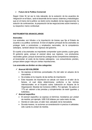  Futuro de la Política Comercial
Según Víctor M, tal vez lo más relevante de la evolución de los acuerdos de
integración en el futuro, será el desarrollo de los nuevos sistemas y metodologías
que en el marco de lo jurídico se darán como resultado de las negociaciones: la
solución de controversias, la preparación de las negociaciones sobre inversión y
su respectivo marco contractual.
INSTRUMENTOS ARANCELARIOS
Aranceles:
Los aranceles son tributos a la importación de bienes que fija el Estado de
acuerdo a su política comercial. Si bien el objetivo principal de los aranceles es
proteger tanto a productores y empleados nacionales, de la competencia
extranjera, también elevan los ingresos del gobierno.
En cuanto a los aranceles es importante comprender quien pierde y quien gana.
El gobierno gana, porque el arancel eleva sus ingresos. Los productores
nacionales ganan, porque el arancel los protege de los competidores extranjeros,
al incrementar el costo de los bienes extranjeros. Los consumidores pierden,
porque deben pagar más por ciertas importaciones.
Los aranceles se dividen en dos categorías:
 Arancel AD-VALOREM
 Se expresa en términos porcentuales (%) del valor en aduana de la
mercadería.
 Se emplea en la mayoría de las tarifas de importación.
 Este impuesto de importación se calcula con base en el valor de la
factura, el cual debe determinarse conforme a las normas
internacionales en el Acuerdo sobre Valoración en Aduana de la
Organización Mundial de Comercio (OMC). Por ejemplo: Se aplica el
17% ad- valorem a las prendas y complementos de vestir (guantes y
bufandas).
 Arancel específico
 El arancel específico se expresa en términos monetarios por unidad
de medida; por ejemplo: US$ 5.00 dólares por cada metro de tela.
 Siendo en este caso, el valor real, calculado de la mercadería.
 De esta manera, no se toman en consideración ni precios ni calidades:
sólo cuenta la unidad de medida.
 