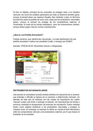 Si bien el objetivo principal de los aranceles es proteger tanto a la industria
nacional, así como los empleos generados por esta; el Gobierno también gana,
porque el arancel eleva sus ingresos fiscales. Nos obstante a esto, en términos
económicos nada es pasible de suma cero, dado que los productores nacionales
ganan, porque el arancel los protege de los competidores externos al
incrementar el costo de los bienes extranjeros; pero los consumidores pierden,
porque deben pagar más por ciertas importaciones.
¿Qué es una Partida Arancelaria?
Código numérico que clasifica las mercancías. La mala clasificación de una
partida arancelaria implica una penalidad (multa o recargo) por SUNAT.
Ejemplo: 0709.90.30.00: Alcachofas frescas o refrigeradas.
INSTRUMENTOS NO ARANCELARIOS
Una barrera no arancelaria es toda medida distinta a la imposiciónde un arancel,
que restringe o dificulta el ingreso de un producto a determinado mercado. Un
ejemplo de este tipo de barreras son las cuotas de importación las cuales
imponen cuotas que limita o restringe el volumen de importaciones de bienes y
servicios mediante el otorgamiento de licencias de importación. Estas medidas
tienen como objetivo beneficiar a los productores nacionales y proteger la
industria local, sin embargo al restringir la oferta se impide el libre intercambio
entre los consumidores del país y los productores externos por lo que reduce el
bienestar de la sociedad.
 