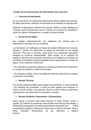 ¿Cuáles son los instrumentos No Arancelarias más comunes?
 Licencias de Importación
Es una autorización de condiciones previas para importar determinado producto.
Se utiliza para limitar y restringir el movimiento de la cantidad de importaciones.
Mediante la Organización Mundial del Comercio (OMC) se logró establecer el
“Acuerdo sobre Procedimiento para el Trámite de Licencias de Importación”
donde se impone la transparencia y sencillez de estos trámites.
 las Normas de Origen
Son aquellas reglamentaciones que establecen los criterios para la
determinación del origen de una mercancía.
Los formularios de Certificados de Origen los expide el Ministerio de Comercio,
Industria y Turismo. Su distribución se realiza por intermedio de una entidad
financiera. Para que un producto pueda gozar de la preferencia arancelaria
otorgada en convenios internacionales, debe cumplir con la condición de
originario. Además de los productos producidos en su totalidad en el territorio de
las Partes se consideran originarios aquellos bienes cuya producción cumpla con
alguna de las siguientes condiciones:
– los materiales no originarios utilizados en el proceso de fabricación determinen
un cambio de partida en el sistema armonizado
– los productos cumplan con un porcentaje de contenido regional que se negocia
en acuerdos comerciales.
 Normas Técnicas
Son normas gubernamentales para proteger principalmente, el medio ambiente
y los derechos del consumidor. La idea es evitar peligros que amenacen la
región, la fauna, la flora y las personas. Gracias a estas normas se determinan
características que deben tener los productos a importar.
 Normas Sanitarias, Fitosanitarias y Zoosanitarias
Estas normas se hicieron para poder preservar la salud humana, animal y
vegetal. En Colombia se expiden los vistos buenos para este tipo de controles, y
las entidades encargadas de emitirlos dependiendo del producto son: El ICA
se encarga de entregar Certificado de Vistos buenos para los animales, frutas y
flores, productos farmacéuticos de uso veterinario y equipos
bovinos.
 