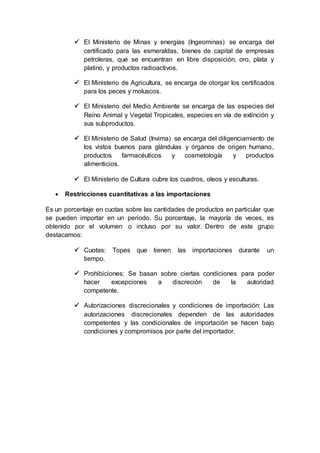  El Ministerio de Minas y energías (Ingeominas) se encarga del
certificado para las esmeraldas, bienes de capital de empresas
petroleras, que se encuentran en libre disposición, oro, plata y
platino, y productos radioactivos.
 El Ministerio de Agricultura, se encarga de otorgar los certificados
para los peces y moluscos.
 El Ministerio del Medio Ambiente se encarga de las especies del
Reino Animal y Vegetal Tropicales, especies en vía de extinción y
sus subproductos.
 El Ministerio de Salud (Invima) se encarga del diligenciamiento de
los vistos buenos para glándulas y órganos de origen humano,
productos farmacéuticos y cosmetología y productos
alimenticios.
 El Ministerio de Cultura cubre los cuadros, oleos y esculturas.
 Restricciones cuantitativas a las importaciones
Es un porcentaje en cuotas sobre las cantidades de productos en particular que
se pueden importar en un periodo. Su porcentaje, la mayoría de veces, es
obtenido por el volumen o incluso por su valor. Dentro de este grupo
destacamos:
 Cuotas: Topes que tienen las importaciones durante un
tiempo.
 Prohibiciones: Se basan sobre ciertas condiciones para poder
hacer excepciones a discreción de la autoridad
competente.
 Autorizaciones discrecionales y condiciones de importación: Las
autorizaciones discrecionales dependen de las autoridades
competentes y las condicionales de importación se hacen bajo
condiciones y compromisos por parte del importador.
 