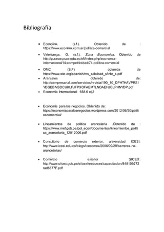 Bibliografía
 Econolink. (s.f.). Obtenido de :
https://www.econlink.com.ar/politica-comercial
 Velentanga, G. (s.f.). Zona Economica. Obtenido de
http://puceae.puce.edu.ec/efi/index.php/economia-
internacional/14-competitividad/74-politica-comercial
 OMC (S.F) obtenida de
https://www.wto.org/spanish/res_s/doload_s/inbr_s.pdf
 Aranceles obtenido de:
http://aempresarial.com/servicios/revista/190_10_DPHTHAVPRSI
YDGEBIVBDCUKLFJFPXOFAEMTLNOAEHJCLPHNYDP.pdf
 Economía Internacional 658.6 ej.2
 Economía para los negocios. Obtenido de:
https://economiaparalosnegocios.wordpress.com/2012/06/30/politi
cacomercial/
 Lineamientos de política arancelaria .Obtenido de :
https://www.mef.gob.pe/pol_econ/documentos/lineamientos_politi
ca_arancelaria_12012006.pdf
 Consultorio de comercio exterior, universidad ICESI:
http://www.icesi.edu.co/blogs/icecomex/2006/09/29/barreras-no-
arancelarias/
 Comercio exterior SIICEX:
http://www.siicex.gob.pe/siicex/resources/capacitacion/848109272
rad6377F.pdf
 
