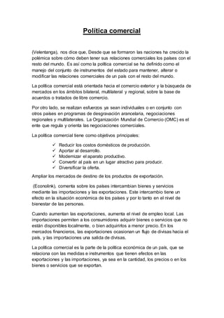 Política comercial
(Velentanga), nos dice que, Desde que se formaron las naciones ha crecido la
polémica sobre cómo deben tener sus relaciones comerciales los países con el
resto del mundo. Es así como la política comercial se ha definido como el
manejo del conjunto de instrumentos del estado para mantener, alterar o
modificar las relaciones comerciales de un país con el resto del mundo.
La política comercial está orientada hacia el comercio exterior y la búsqueda de
mercados en los ámbitos bilateral, multilateral y regional, sobre la base de
acuerdos o tratados de libre comercio.
Por otro lado, se realizan esfuerzos ya sean individuales o en conjunto con
otros países en programas de desgravación arancelaria, negociaciones
regionales y multilaterales. La Organización Mundial de Comercio (OMC) es el
ente que regula y orienta las negociaciones comerciales.
La política comercial tiene como objetivos principales:
 Reducir los costos domésticos de producción.
 Aportar al desarrollo.
 Modernizar el aparato productivo.
 Convertir al país en un lugar atractivo para producir.
 Diversificar la oferta.
Ampliar los mercados de destino de los productos de exportación.
(Econolink), comenta sobre los países intercambian bienes y servicios
mediante las importaciones y las exportaciones. Este intercambio tiene un
efecto en la situación económica de los países y por lo tanto en el nivel de
bienestar de las personas.
Cuando aumentan las exportaciones, aumenta el nivel de empleo local. Las
importaciones permiten a los consumidores adquirir bienes o servicios que no
están disponibles localmente, o bien adquirirlos a menor precio. En los
mercados financieros, las exportaciones ocasionan un flujo de divisas hacia el
país, y las importaciones una salida de divisas.
La política comercial es la parte de la política económica de un país, que se
relaciona con las medidas e instrumentos que tienen efectos en las
exportaciones y las importaciones, ya sea en la cantidad, los precios o en los
bienes o servicios que se exportan.
 
