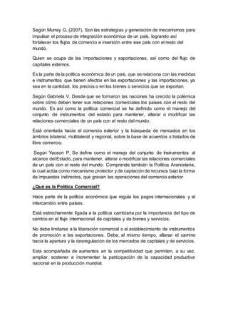 Según Murray G, (2007), Son las estrategias y generación de mecanismos para
impulsar el proceso de integración económica de un país, logrando así
fortalecer los flujos de comercio e inversión entre ese país con el resto del
mundo.
Quien se ocupa de las importaciones y exportaciones, así como del flujo de
capitales externos.
Es la parte de la política económica de un país, que se relaciona con las medidas
e instrumentos que tienen efectos en las exportaciones y las importaciones, ya
sea en la cantidad, los precios o en los bienes o servicios que se exportan.
Según Gabriela V. Desde que se formaron las naciones ha crecido la polémica
sobre cómo deben tener sus relaciones comerciales los países con el resto del
mundo. Es así como la política comercial se ha definido como el manejo del
conjunto de instrumentos del estado para mantener, alterar o modificar las
relaciones comerciales de un país con el resto del mundo.
Está orientada hacia el comercio exterior y la búsqueda de mercados en los
ámbitos bilateral, multilateral y regional, sobre la base de acuerdos o tratados de
libre comercio.
Según Yacson P, Se define como el manejo del conjunto de Instrumentos al
alcance del Estado, para mantener, alterar o modificar las relaciones comerciales
de un país con el resto del mundo. Comprende también la Política Arancelaria,
la cual actúa como mecanismo protector y de captación de recursos bajo la forma
de impuestos indirectos, que gravan las operaciones del comercio exterior
¿Qué es la Política Comercial?
Hace parte de la política económica que regula los pagos internacionales y el
intercambio entre países.
Está estrechamente ligada a la política cambiaria por la importancia del tipo de
cambio en el flujo internacional de capitales y de bienes y servicios.
No debe limitarse a la liberación comercial o al establecimiento de instrumentos
de promoción a las exportaciones. Debe, al mismo tiempo, allanar el camino
hacia la apertura y la desregulación de los mercados de capitales y de servicios.
Esta acompañada de aumentos en la competitividad que permiten, a su vez,
ampliar, sostener e incrementar la participación de la capacidad productiva
nacional en la producción mundial.
 
