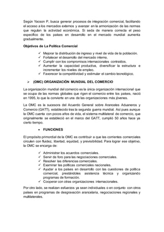 Según Yacson P, busca generar procesos de integración comercial, facilitando
el acceso a los mercados externos y avanzar en la armonización de las normas
que regulan la actividad económica. Si seda de manera correcta el peso
específico de los países en desarrollo en el mercado mundial aumenta
gradualmente.
Objetivos de La Política Comercial
 Mejorar la distribución de ingreso y nivel de vida de la población.
 Fortalecer el desarrollo del mercado interno.
 Cumplir con los compromisos internacionales contraídos.
 Aumentar la capacidad productiva, diversificar la estructura e
incrementar los niveles de empleo.
 Favorecer la competitividad y estimular el cambio tecnológico.
 (OMC) ORGANIZACIÓN MUNDIAL DEL COMERCIO
La organización mundial del comercio es la única organización internacional que
se ocupa de las normas globales que rigen el comercio entre los países, nació
en 1995, lo que la convierte en una de las organizaciones más jóvenes.
La OMC es la sucesora del Acuerdo General sobre Aranceles Aduaneros y
Comercio (GATT), establecido tras la segunda guerra mundial. Así pues aunque
la OMC cuenta con pocos años de vida, el sistema multilateral de comercio, que
originalmente se estableció en el marco del GATT, cumplió 50 años hace ya
cierto tiempo.
 FUNCIONES
El propósito primordial de la OMC es contribuir a que las corrientes comerciales
circulen con fluidez, libertad, equidad, y previsibilidad. Para lograr ese objetivo,
la OMC se encarga de:
 Administrar los acuerdos comerciales.
 Servir de foro para las negociaciones comerciales.
 Resolver las diferencias comerciales.
 Examinar las políticas comerciales nacionales.
 Ayudar a los países en desarrollo con las cuestiones de política
comercial, prestándoles asistencia técnica y organizando
programas de formación.
 Cooperar con otras organizaciones internacionales.
Por otro lado, se realizan esfuerzos ya sean individuales o en conjunto con otros
países en programas de desgravación arancelaria, negociaciones regionales y
multilaterales.
 