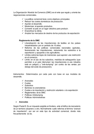 La Organización Mundial de Comercio (OMC) es el ente que regula y orienta las
negociaciones comerciales.
 La política comercial tiene como objetivos principales:
 Reducir los costos domésticos de producción.
 Aportar al desarrollo.
 Modernizar el aparato productivo.
 Convertir al país en un lugar atractivo para producir.
 Diversificar la oferta.
 Ampliar los mercados de destino de los productos de exportación
Reglamento de la OMC
 Liberalización de las importaciones de textiles en los países
industrializados por un período de 10 años;
 Reforma de las políticas comerciales nacionales agrícolas,
favoreciendo las importaciones, reduciendo los subsidios a la
exportación y apoyando a los agricultores.
 Límites sobre las leyes de inversiones que suponen una restricción
en el comercio;
 Límite en el uso de los subsidios, medidas de salvaguardia (que
permiten a un país interrumpir las importaciones si una industria
está en peligro) y "anti-dumping" (en contra de las ventas por
debajo del coste de producción).
Instrumentos: Determinados por cada país con base en sus modelos de
desarrollo.
 Aranceles
 Cuotas
 Subsidios
 Barreras no arancelarias
 Cuotas a la importación y restricción voluntaria a la exportación
 Reglamentos de la OMC
 Políticas Antidumping
 Políticas Administrativas
 Aranceles
Según Paola R, Es un impuesto exigible en frontera, ante el tráfico de mercadería
de un territorio aduanero a otro. Normalmente suele referirse al término “arancel
de importación”, por ser en este tipo de actividad comercial, donde más
frecuentemente se da.
 