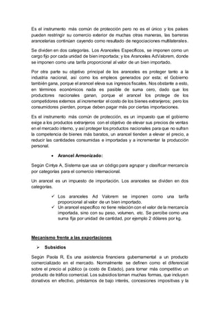 Es el instrumento más común de protección pero no es el único y los países
pueden restringir su comercio exterior de muchas otras maneras, las barreras
arancelarias continúan cayendo como resultado de negociaciones multilaterales.
Se dividen en dos categorías. Los Aranceles Específicos, se imponen como un
cargo fijo por cada unidad de bien importada; y los Aranceles AdValorem, donde
se imponen como una tarifa proporcional al valor de un bien importado.
Por otra parte su objetivo principal de los aranceles es proteger tanto a la
industria nacional, así como los empleos generados por esta; el Gobierno
también gana, porque el arancel eleva sus ingresos fiscales. Nos obstante a esto,
en términos económicos nada es pasible de suma cero, dado que los
productores nacionales ganan, porque el arancel los protege de los
competidores externos al incrementar el costo de los bienes extranjeros; pero los
consumidores pierden, porque deben pagar más por ciertas importaciones.
Es el instrumento más común de protección, es un impuesto que el gobierno
exige a los productos extranjeros con el objetivo de elevar sus precios de ventas
en el mercado interno, y así proteger los productos nacionales para que no sufran
la competencia de bienes más baratos, un arancel tienden a elevar el precio, a
reducir las cantidades consumidas e importadas y a incrementar la producción
personal.
 Arancel Armonizado:
Según Cintya A, Sistema que usa un código para agrupar y clasificar mercancía
por categorías para el comercio internacional.
Un arancel es un impuesto de importación. Los aranceles se dividen en dos
categorías.
 Los aranceles Ad Valorem se imponen como una tarifa
proporcional al valor de un bien importado.
 Un arancel específico no tiene relación con el valor de la mercancía
importada, sino con su peso, volumen, etc. Se percibe como una
suma fija por unidad de cantidad, por ejemplo 2 dólares por kg.
Mecanismo frente a las exportaciones
 Subsidios
Según Paola R, Es una asistencia financiera gubernamental a un producto
comercializado en el mercado. Normalmente se definen como el diferencial
sobre el precio al público (a costo de Estado), para tornar más competitivo un
producto de tráfico comercial. Los subsidios toman muchas formas, que incluyen
donativos en efectivo, préstamos de bajo interés, concesiones impositivas y la
 