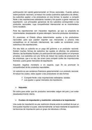 participación del capital gubernamental en firmas nacionales. Cuando aplican
sobre producto nacional y al reducir los costos (subsidios aplicados a la oferta),
los subsidios ayudan a los productores en dos formas: lo ayudan a competir
frente a las importaciones extranjeras baratas y los ayudan a ganar mercado de
exportación. Las principales ganancias de los subsidios corresponden a los
productos nacionales, cuya competitividad internacional se ve incrementada
como resultado.
Para las exportaciones son impuestos negativos, ya que su propósito es
incrementarlas desplazando el gasto extranjero hacia los productos domésticos.
En ocasiones, el Estado ofrece determinadas ayudas a los productores
nacionales para que puedan exportar sus mercancías a precios más
competitivos en el mercado internacional, las cuales se consideran como
subsidios a las exportaciones.
Por otro lado un subsidio es un pago del gobierno a un productor nacional.
Existen muchas formas de subsidios: las ayudas en efectivo, los préstamos
blandos, las facilidades fiscales y la participacióndel capital público en empresas
privadas. Los subsidios son una forma de reducir los costos de producción de
las empresas, que a su vez, les sirven para competir contra las importaciones
foráneas y para ganar mercados de exportación.
Impuesto negativo monetario o en especie, cuyo fin es promover la
competitividad de los productos exportables.
Un subsidio es una asistencia financiera gubernamental a un producto nacional.
Al reducir los costos, estos ayudan a los productores en dos formas:
 Competir frente a las importaciones extranjeras baratas.
 Los ayudan a ganar mercados de importación.
 Impuesto
Se cobra para evitar que los productos nacionales salgan del país y así evitar
desabastecimiento interno.
 Cuotas a la importación y restricción voluntaria a la importación
Una cuota de importación es una restricción directa sobre la cantidad de que un
bien puede importar a su país, esta normalmente se hace mediante la expedición
de licencias de importación para un grupo de individuos o firmas.
 