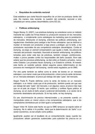  Requisitos de contenido nacional
Esta establece que cierta fracción específica de un bien se produzca dentro del
país. De manera más reciente, la cuestión del contenido nacional a sido
adoptada por varios países desarrollados como EE.UU.
 Políticas antidumping
Según Murray G, (2007), Las prácticas dumping se consideran como un método
mediante las cuales las firmas liberan su producción excesiva en los mercados
extranjeros, o simplemente como estrategias de marketing para la penetración
de mercados. Introducido el dumping, entonces las políticas antidumping, son
regulaciones diseñadas para castigar a las firmas extranjeras que se dedican a
inundar el mercado con productos a bajo precio y proteger, por lo tanto, a los
productores nacionales de una competencia extranjera desventajosa. Contra el
dumping, se exige un arancel compensatorio que iguale o nivele, los precios de
mercado del producto importado. Asociado al arancel antidumping, las políticas
tomadas para evitar este tipo de prácticas, también incluyen prohibiciones,
multas o juicios penales contra los responsables del daño causado. Bien vale
aclarar que los procesos antidumping, se dan entre un Estado y privados, nunca
entre Estados. Los privados hacen dumping y un Estado lo controla. Al revestir
este hecho un carácter judicial, deben seguirse pasos determinados en los
procesos de investigación del dumping, siendo estos regulados por la OMC.
Por otra parte también se define como la venta de bienes en un mercado
extranjero a un menor costo que el de producción, o bien como la venta de bienes
en un mercado extranjero el precio por debajo del valor “justo” del mercado.
Según Paola R, Puede definirse como la venta de bienes en un mercado
extranjero a un menor costo que el de producción, también puede ser que sea
por debajo del valor “justo” del mercado, o en algunos casos, al precio más bajo
que en el país de origen. El hecho que confirma y confiere figura jurídica al
dumping, es sin duda el daño actual o potencial demostrable, a un sector de la
economía destinataria del producto. Si no hay daño, no hay dumping
Es una discriminación de precios internacionales y se presenta cuando un
monopolista cobra un menor precio a los compradores extranjeros que a los
compradores domésticos por un bien igual o comparable.
Según Víctor M, Sobre este hecho es que la OMC tampoco se expide sobre el
dumping. No lo valida ni lo prohíbe, dado que la determinación de “daño” a un
sector económico, es tan amplio como político.
Igualmente pueden ser el resultado de un comportamiento rapaz, cuando los
productores utilizan ganancias sustanciales para subsidiar los precios en un
 