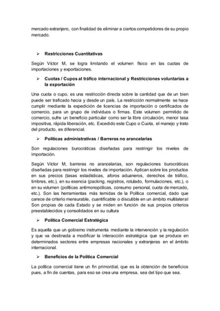 mercado extranjero, con finalidad de eliminar a ciertos competidores de su propio
mercado.
 Restricciones Cuantitativas
Según Víctor M, se logra limitando el volumen físico en las cuotas de
importaciones y exportaciones.
 Cuotas / Cupos al tráfico internacional y Restricciones voluntarias a
la exportación
Una cuota o cupo, es una restricción directa sobre la cantidad que de un bien
puede ser traficado hacia y desde un país. La restricción normalmente se hace
cumplir mediante la expedición de licencias de importación o certificados de
comercio, para un grupo de individuos o firmas. Este volumen permitido de
comercio, sufre un beneficio particular como ser la libre circulación, menor tasa
impositiva, rápida liberación, etc. Excedido este Cupo o Cuota, el manejo y trato
del producto, es diferencial.
 Políticas administrativas / Barreras no arancelarias
Son regulaciones burocráticas diseñadas para restringir los niveles de
importación.
Según Víctor M, barreras no arancelarias, son regulaciones burocráticas
diseñadas para restringir los niveles de importación. Aplican sobre los productos
en sus precios (tasas estadísticas, aforos aduaneros, derechos de tráfico,
timbres, etc.), en su esencia (packing, registros, rotulado, formulaciones, etc.), o
en su volumen (políticas antimonopólicas, consumo personal, cuota de mercado,
etc.). Son las herramientas más temidas de la Política comercial, dado que
carece de criterio mensurable, cuantificable o discutible en un ámbito multilateral
Son propias de cada Estado y se miden en función de sus propios criterios
preestablecidos y consolidados en su cultura
 Política Comercial Estratégica
Es aquella que un gobierno instrumenta mediante la intervención y la regulación
y que va destinada a modificar la interacción estratégica que se produce en
determinados sectores entre empresas nacionales y extranjeras en el ámbito
internacional.
 Beneficios de la Política Comercial
La política comercial tiene un fin primordial, que es la obtención de beneficios
pues, a fin de cuentas, para eso se crea una empresa, sea del tipo que sea.
 