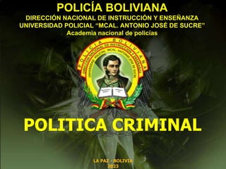 LA PAZ - BOLIVIA
2023
POLITICA CRIMINAL
POLICÍA BOLIVIANA
DIRECCIÓN NACIONAL DE INSTRUCCIÓN Y ENSEÑANZA
UNIVERSIDAD POLICIAL “MCAL. ANTONIO JOSÉ DE SUCRE”
Academia nacional de policías
 