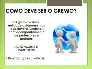 COMO DEVE SER O GREMIO?
 O grêmio é uma
entidade autônoma mas
que deverá funcionar
com acompanhamento
de professores e
gestores;
 AUTÔNOMOS E
PARCEIROS
 Realizar ações coletivas.
 