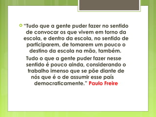  “Tudo que a gente puder fazer no sentido
de convocar os que vivem em torno da
escola, e dentro da escola, no sentido de
participarem, de tomarem um pouco o
destino da escola na mão, também.
Tudo o que a gente puder fazer nesse
sentido é pouco ainda, considerando o
trabalho imenso que se põe diante de
nós que é o de assumir esse país
democraticamente.” Paulo Freire
 