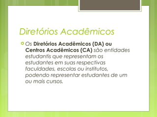Diretórios Acadêmicos
 Os Diretórios Acadêmicos (DA) ou
Centros Acadêmicos (CA) são entidades
estudantis que representam os
estudantes em suas respectivas
faculdades, escolas ou institutos,
podendo representar estudantes de um
ou mais cursos.
 